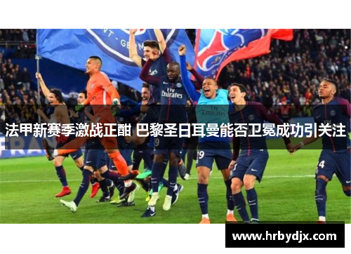 法甲新赛季激战正酣 巴黎圣日耳曼能否卫冕成功引关注